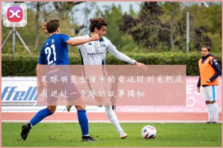 足球明星生涯中的奇迹时刻竟然没有进过一个球的故事揭秘