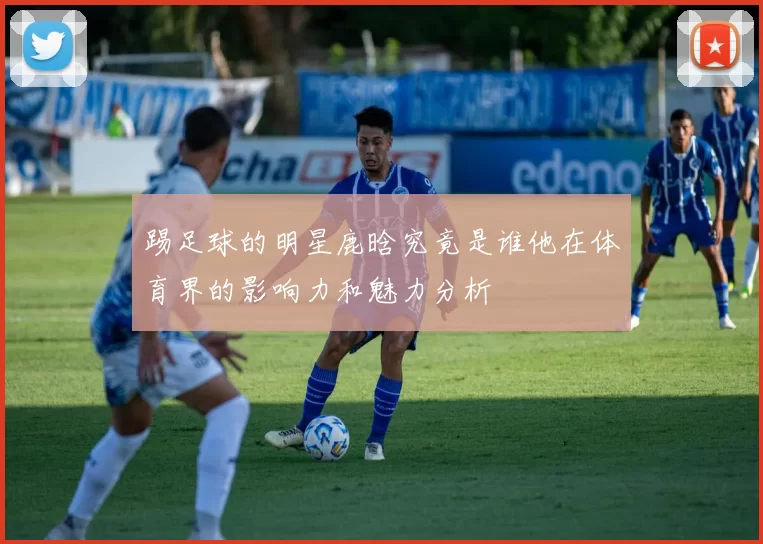 踢足球的明星鹿晗究竟是谁他在体育界的影响力和魅力分析