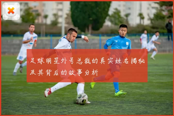 足球明星外号总裁的真实姓名揭秘及其背后的故事分析