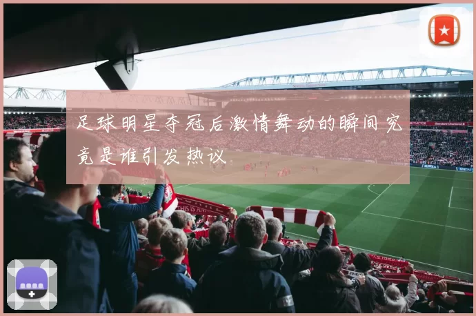 足球明星夺冠后激情舞动的瞬间究竟是谁引发热议