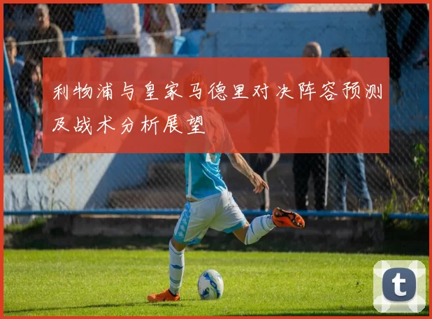 利物浦与皇家马德里对决阵容预测及战术分析展望