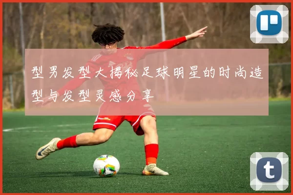 型男发型大揭秘足球明星的时尚造型与发型灵感分享