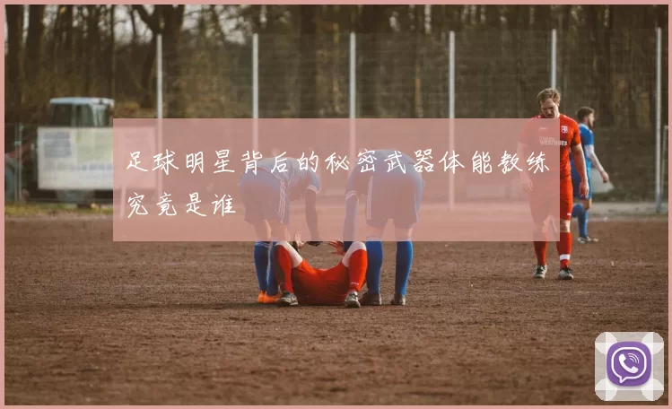 足球明星背后的秘密武器体能教练究竟是谁