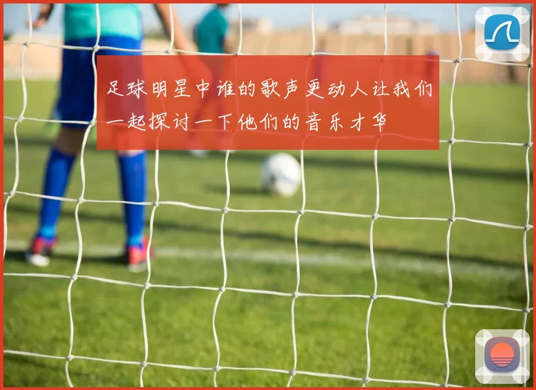 足球明星中谁的歌声更动人让我们一起探讨一下他们的音乐才华