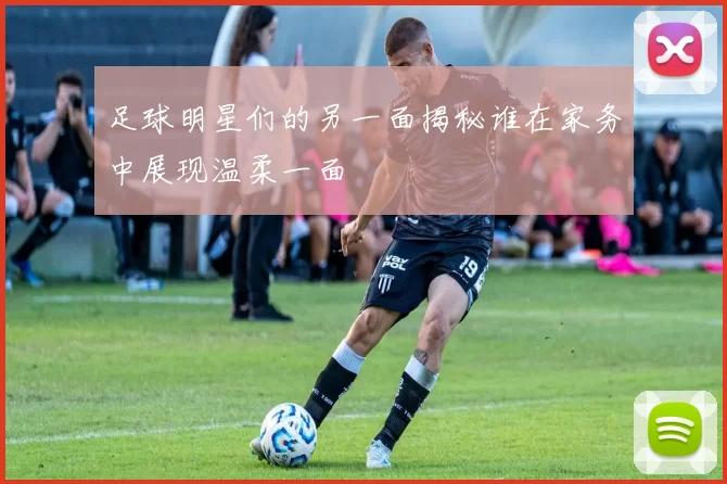 足球明星们的另一面揭秘谁在家务中展现温柔一面