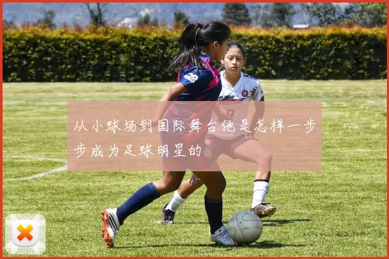 从小球场到国际舞台他是怎样一步步成为足球明星的