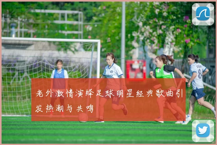 老外激情演绎足球明星经典歌曲引发热潮与共鸣