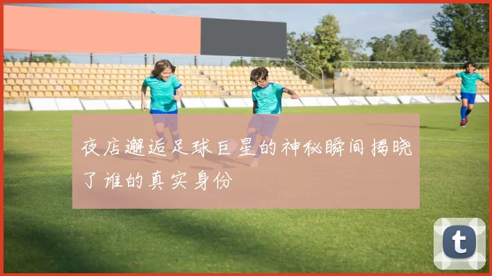 夜店邂逅足球巨星的神秘瞬间揭晓了谁的真实身份
