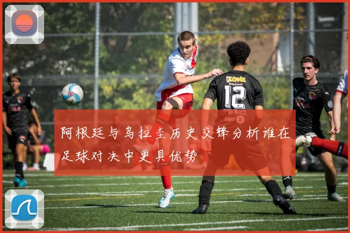 阿根廷与乌拉圭历史交锋分析谁在足球对决中更具优势