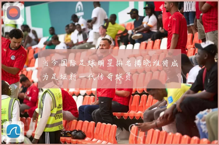 当今国际足球明星排名揭晓谁将成为足坛新一代传奇球员