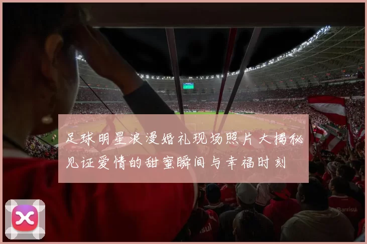 足球明星浪漫婚礼现场照片大揭秘见证爱情的甜蜜瞬间与幸福时刻