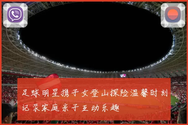 足球明星携子女登山探险温馨时刻记录家庭亲子互动乐趣