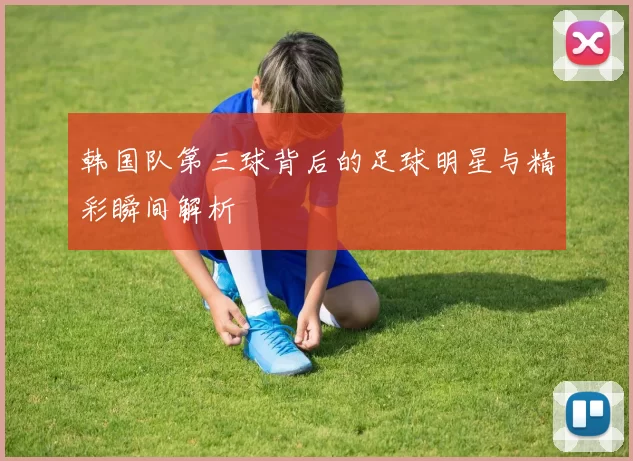 韩国队第三球背后的足球明星与精彩瞬间解析
