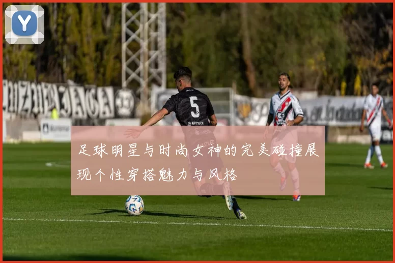 足球明星与时尚女神的完美碰撞展现个性穿搭魅力与风格