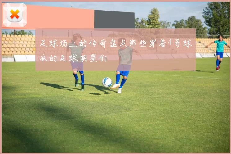 足球场上的传奇盘点那些穿着4号球衣的足球明星们