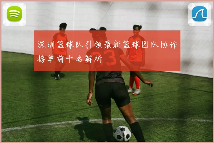 深圳篮球队引领最新篮球团队协作榜单前十名解析