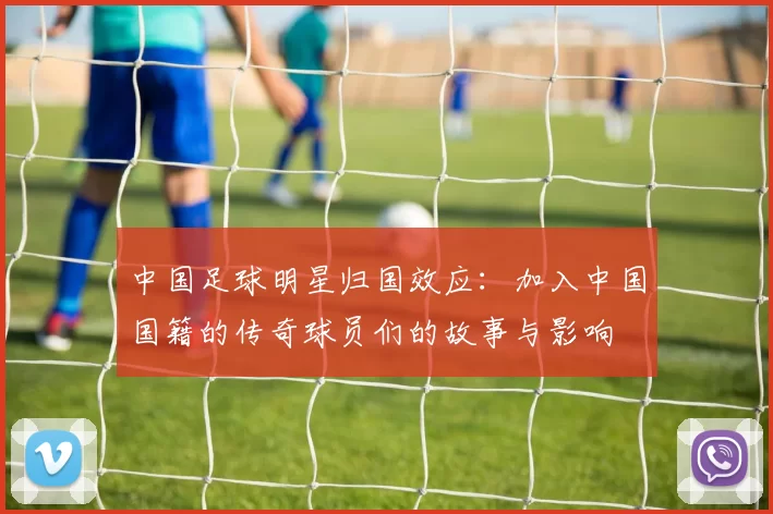 中国足球明星归国效应：加入中国国籍的传奇球员们的故事与影响