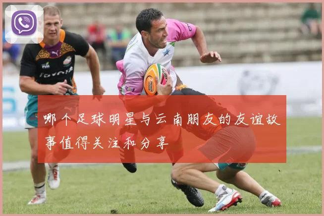 哪个足球明星与云南朋友的友谊故事值得关注和分享