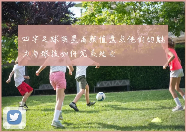 四字足球明星高颜值盘点他们的魅力与球技如何完美结合