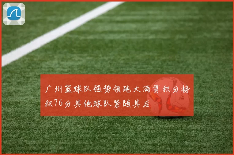 广州篮球队强势领跑大满贯积分榜积76分其他球队紧随其后