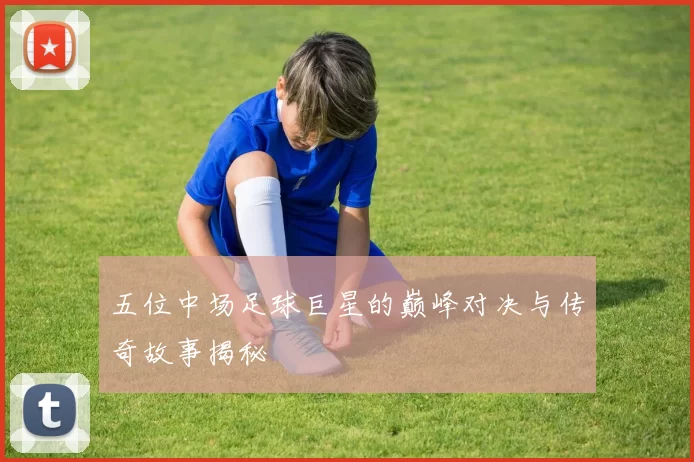 五位中场足球巨星的巅峰对决与传奇故事揭秘