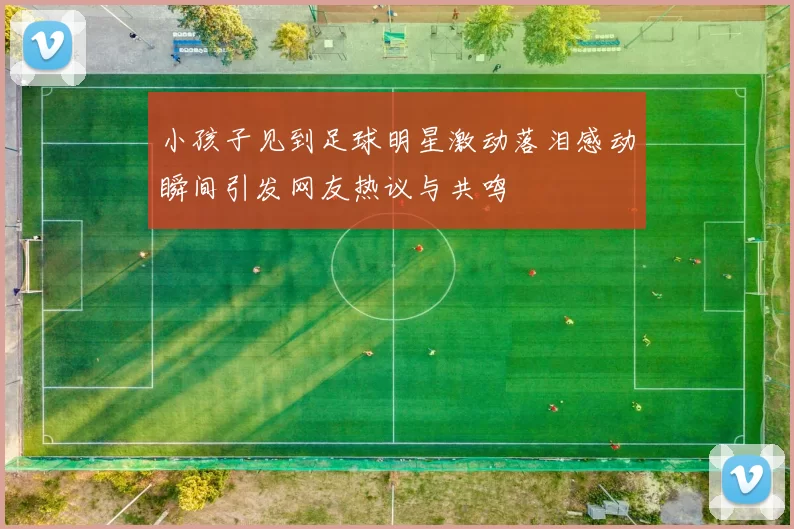 小孩子见到足球明星激动落泪感动瞬间引发网友热议与共鸣