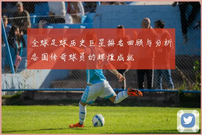 全球足球历史巨星排名回顾与分析各国传奇球员的辉煌成就