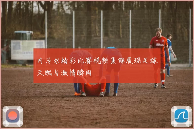内马尔精彩比赛视频集锦展现足球天赋与激情瞬间