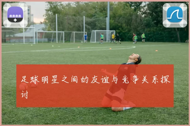 足球明星之间的友谊与竞争关系探讨
