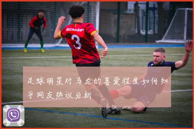 足球明星对马龙的喜爱程度如何知乎网友热议分析