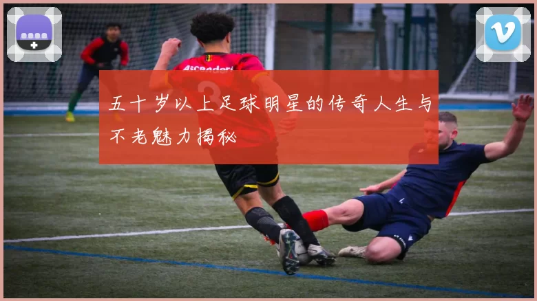 五十岁以上足球明星的传奇人生与不老魅力揭秘