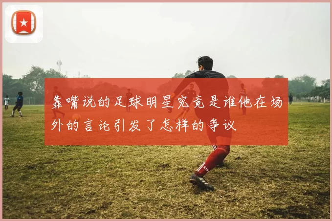 靠嘴说的足球明星究竟是谁他在场外的言论引发了怎样的争议