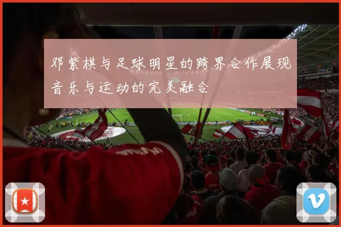 邓紫棋与足球明星的跨界合作展现音乐与运动的完美融合