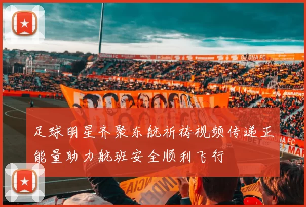 足球明星齐聚东航祈祷视频传递正能量助力航班安全顺利飞行