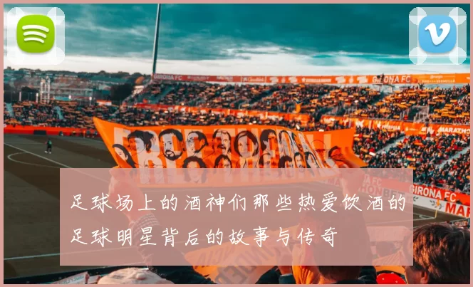 足球场上的酒神们那些热爱饮酒的足球明星背后的故事与传奇