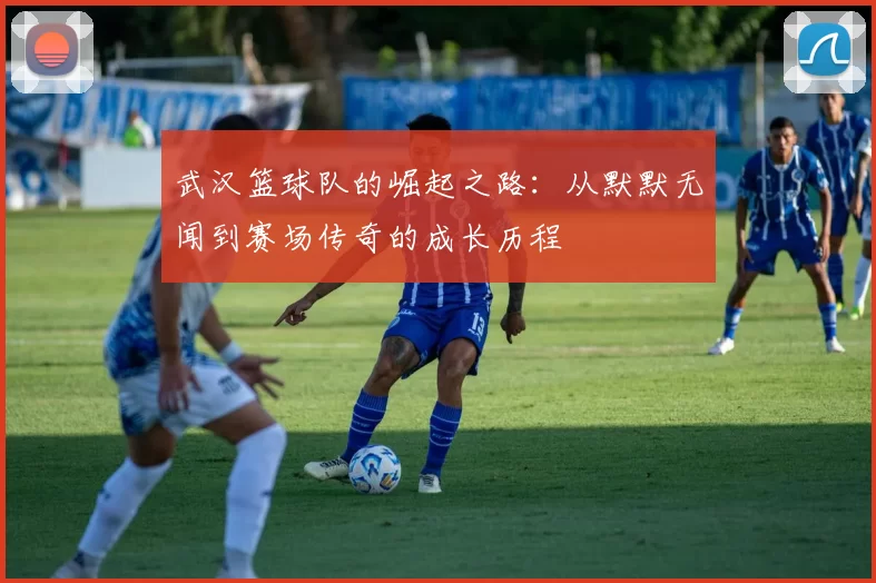 武汉篮球队的崛起之路：从默默无闻到赛场传奇的成长历程