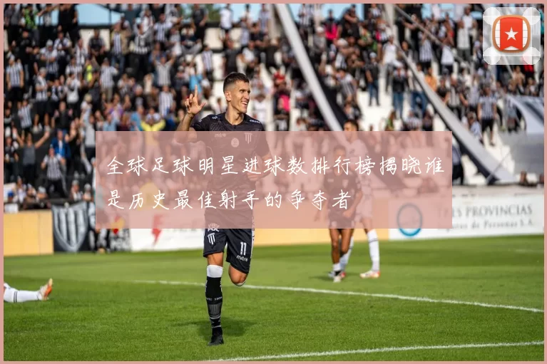 全球足球明星进球数排行榜揭晓谁是历史最佳射手的争夺者