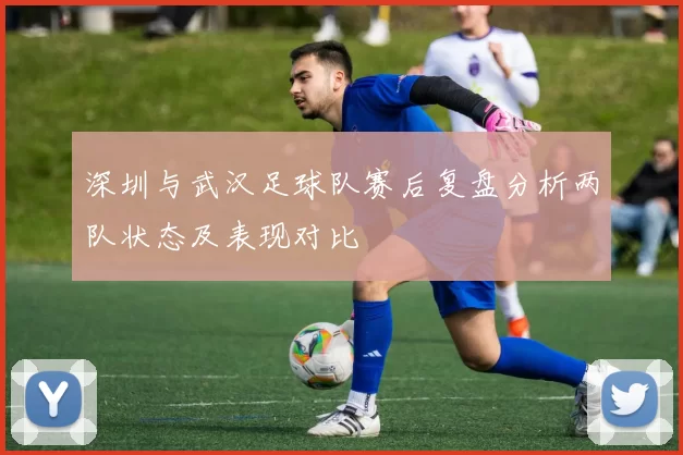 深圳与武汉足球队赛后复盘分析两队状态及表现对比