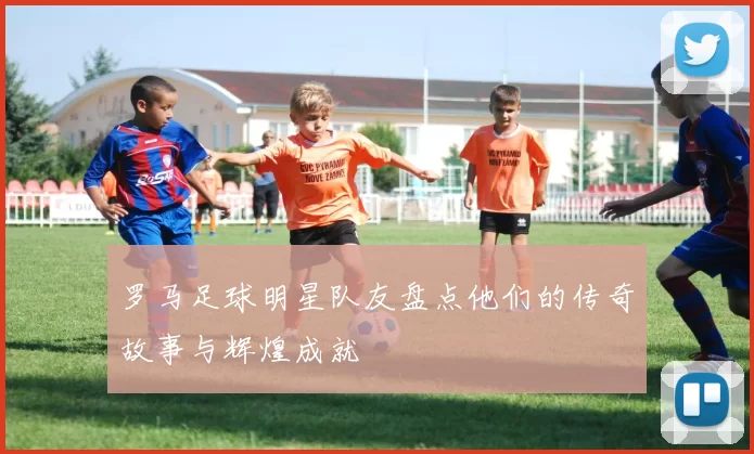 罗马足球明星队友盘点他们的传奇故事与辉煌成就