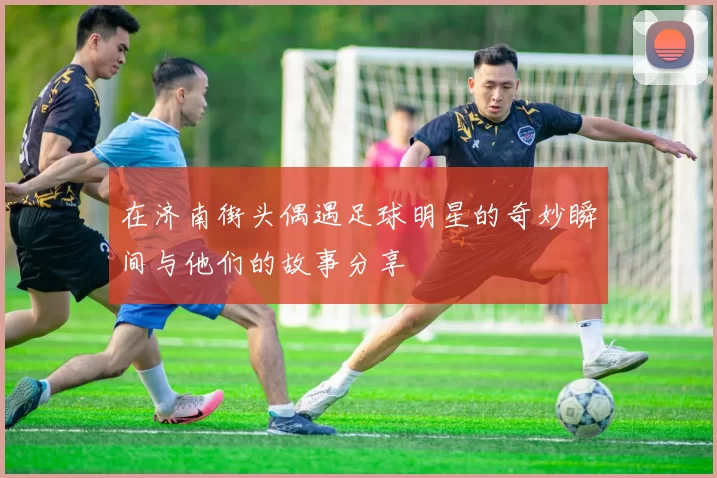 在济南街头偶遇足球明星的奇妙瞬间与他们的故事分享