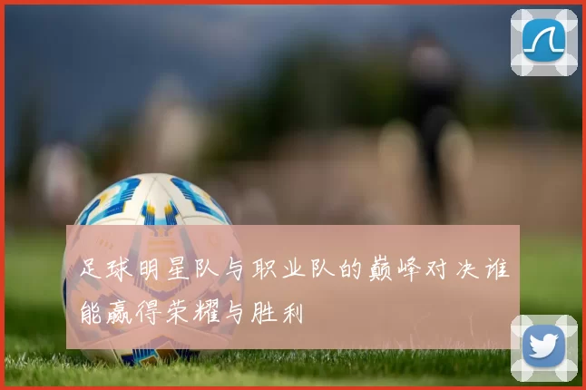 足球明星队与职业队的巅峰对决谁能赢得荣耀与胜利