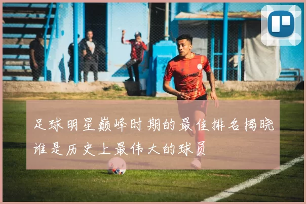 足球明星巅峰时期的最佳排名揭晓谁是历史上最伟大的球员