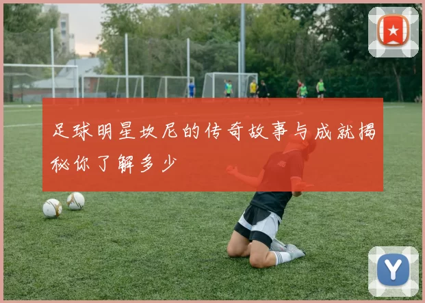 足球明星坎尼的传奇故事与成就揭秘你了解多少