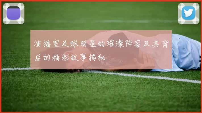 演播室足球明星的璀璨阵容及其背后的精彩故事揭秘