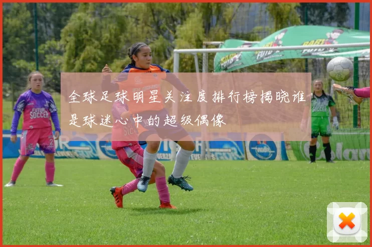 全球足球明星关注度排行榜揭晓谁是球迷心中的超级偶像