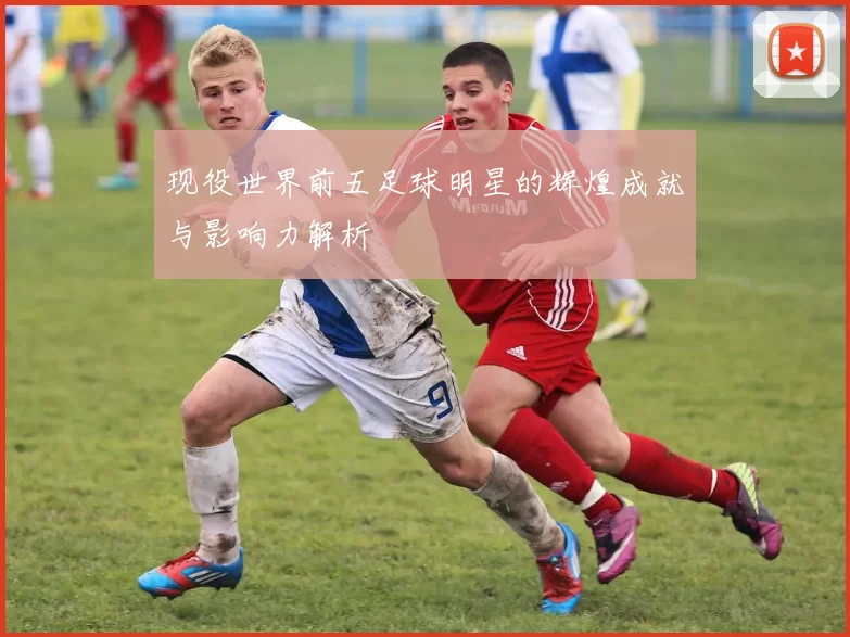现役世界前五足球明星的辉煌成就与影响力解析