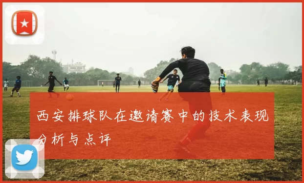西安排球队在邀请赛中的技术表现分析与点评