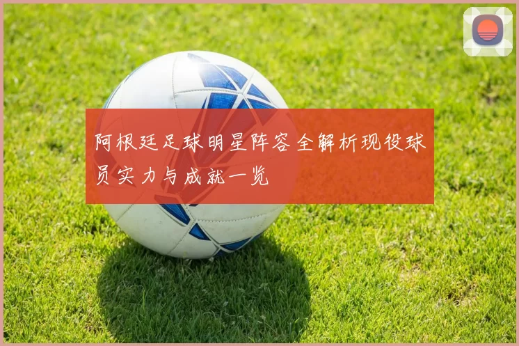 阿根廷足球明星阵容全解析现役球员实力与成就一览