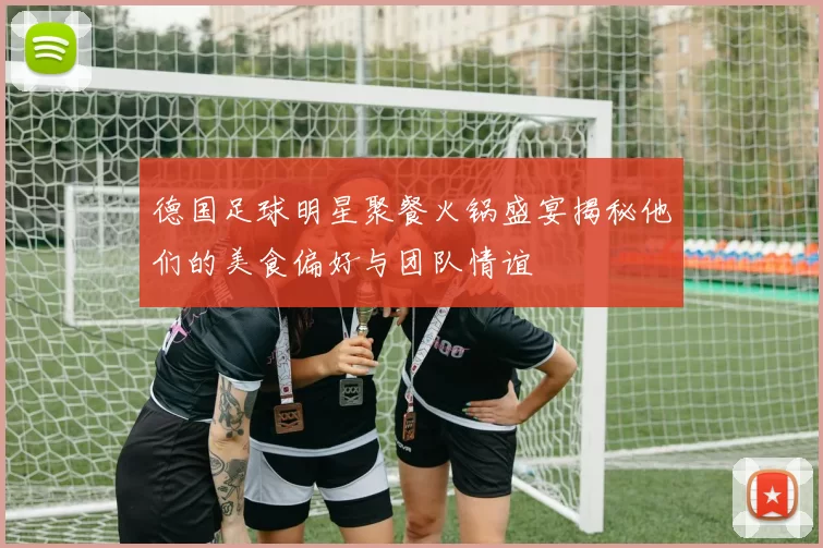 德国足球明星聚餐火锅盛宴揭秘他们的美食偏好与团队情谊