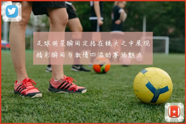 足球明星瞬间定格在镜头之中展现精彩瞬间与激情四溢的赛场魅力